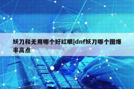 妖刀和无用哪个好红眼|dnf妖刀哪个图爆率高点