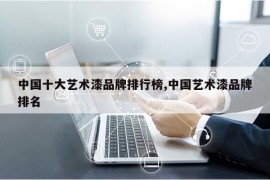 中国十大艺术漆品牌排行榜,中国艺术漆品牌排名