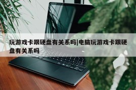 玩游戏卡跟硬盘有关系吗|电脑玩游戏卡跟硬盘有关系吗