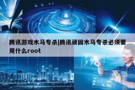 腾讯游戏木马专杀|腾讯顽固木马专杀必须要用什么root