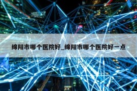 绵阳市哪个医院好_绵阳市哪个医院好一点