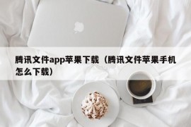 腾讯文件app苹果下载（腾讯文件苹果手机怎么下载）