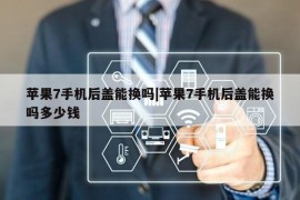 苹果7手机后盖能换吗|苹果7手机后盖能换吗多少钱