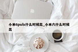 小米6puls什么时候出_小米六什么时候出