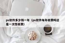 ps软件多少钱一年（ps软件每年收费吗还是一次性收费）