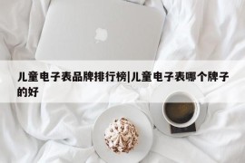 儿童电子表品牌排行榜|儿童电子表哪个牌子的好