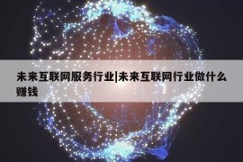 未来互联网服务行业|未来互联网行业做什么赚钱