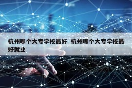 杭州哪个大专学校最好_杭州哪个大专学校最好就业