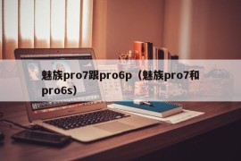 魅族pro7跟pro6p（魅族pro7和pro6s）