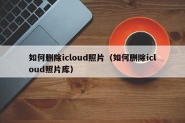 如何删除icloud照片（如何删除icloud照片库）