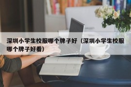 深圳小学生校服哪个牌子好（深圳小学生校服哪个牌子好看）