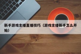 新手游戏主播直播技巧（游戏主播新手怎么开始）