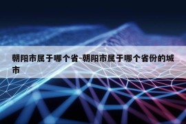 朝阳市属于哪个省-朝阳市属于哪个省份的城市