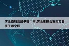 河北南和县属于哪个市,河北省邢台市南和县属于哪个区