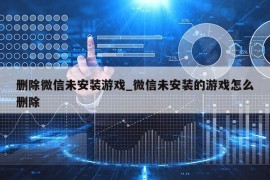 删除微信未安装游戏_微信未安装的游戏怎么删除