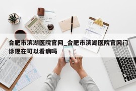 合肥市滨湖医院官网_合肥市滨湖医院官网门诊现在可以看病吗