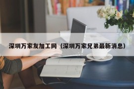 深圳万家友加工网（深圳万家兄弟最新消息）