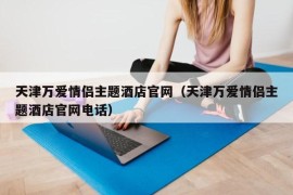 天津万爱情侣主题酒店官网（天津万爱情侣主题酒店官网电话）