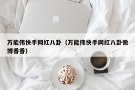 万能伟快手网红八卦（万能伟快手网红八卦微博香香）