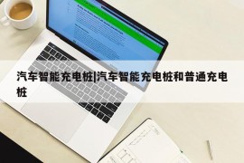 汽车智能充电桩|汽车智能充电桩和普通充电桩