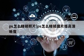 ps怎么精修照片|ps怎么精修图片提高清晰度