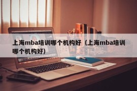 上海mba培训哪个机构好（上海mba培训哪个机构好）