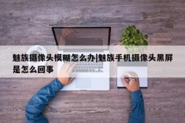 魅族摄像头模糊怎么办|魅族手机摄像头黑屏是怎么回事