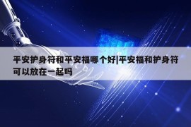 平安护身符和平安福哪个好|平安福和护身符可以放在一起吗