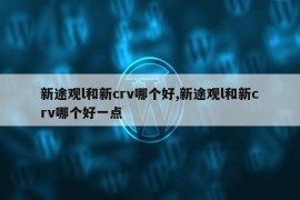 新途观l和新crv哪个好,新途观l和新crv哪个好一点