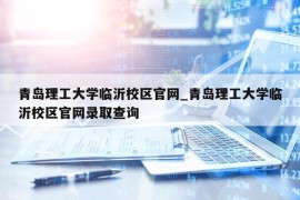 青岛理工大学临沂校区官网_青岛理工大学临沂校区官网录取查询