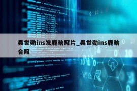 吴世勋ins发鹿晗照片_吴世勋ins鹿晗合照