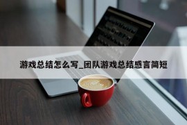 游戏总结怎么写_团队游戏总结感言简短