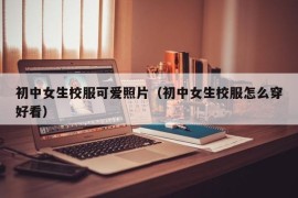 初中女生校服可爱照片（初中女生校服怎么穿好看）