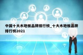 中国十大木地板品牌排行榜_十大木地板品牌排行榜2021