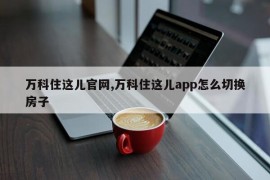 万科住这儿官网,万科住这儿app怎么切换房子