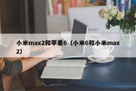 小米max2和苹果6（小米6和小米max2）