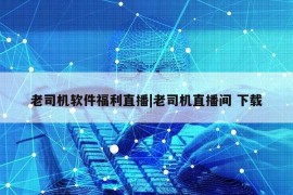 老司机软件福利直播|老司机直播间 下载