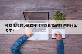 可以化妆的p图软件（可以化妆的软件叫什么名字）