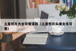 儿童照片大全可爱清新（儿童照片头像女生可爱）