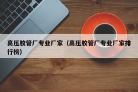 高压胶管厂专业厂家（高压胶管厂专业厂家排行榜）