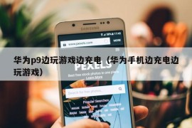 华为p9边玩游戏边充电（华为手机边充电边玩游戏）