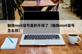 魅族mx6信号差的不得了（魅族mx6信号怎么样）