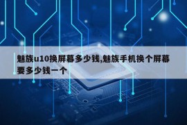 魅族u10换屏幕多少钱,魅族手机换个屏幕要多少钱一个