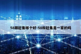 58跟赶集哪个好-58和赶集是一家的吗