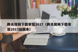 腾讯视频下载安装2017（腾讯视频下载安装2017旧版本）