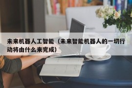 未来机器人工智能（未来智能机器人的一切行动将由什么来完成）