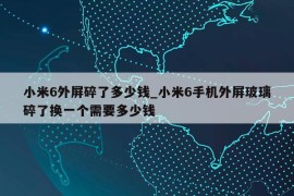 小米6外屏碎了多少钱_小米6手机外屏玻璃碎了换一个需要多少钱