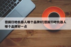 德国扫地机器人哪个品牌好|德国扫地机器人哪个品牌好一点