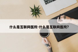 什么是互联网医院-什么是互联网医院?