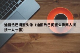 迪丽热巴闺蜜头像（迪丽热巴闺蜜头像两人拼接一人一张）